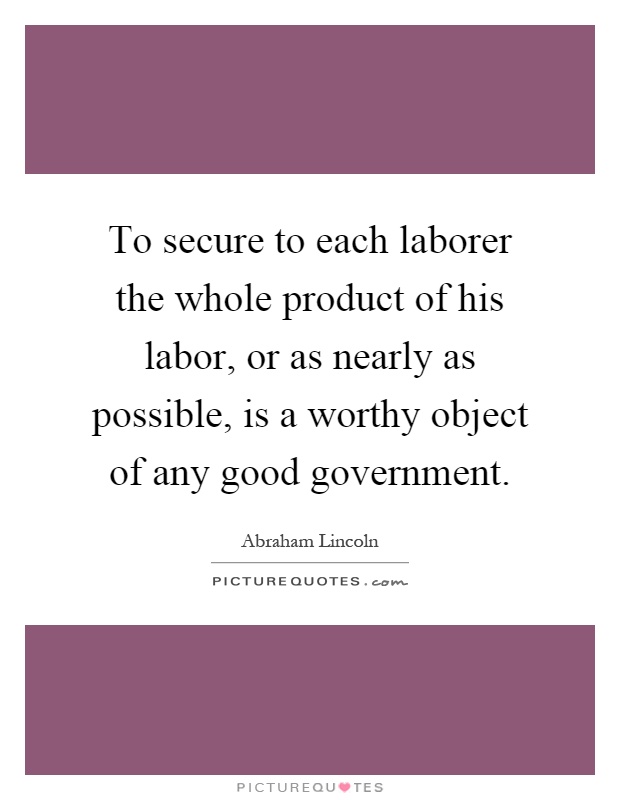To secure to each laborer the whole product of his labor, or as nearly as possible, is a worthy object of any good government Picture Quote #1