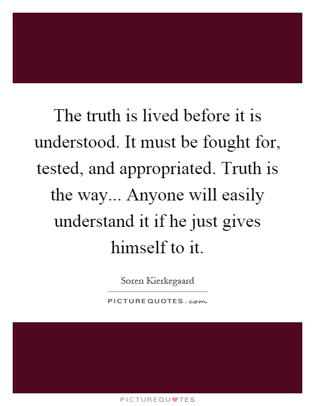 The truth is lived before it is understood. It must be fought for, tested, and appropriated. Truth is the way... Anyone will easily understand it if he just gives himself to it Picture Quote #1