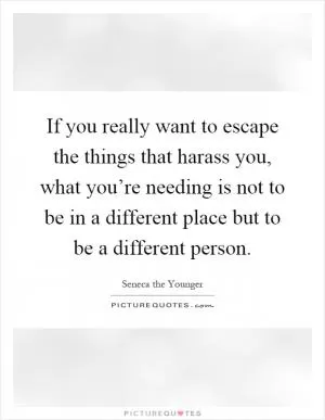 If you really want to escape the things that harass you, what you’re needing is not to be in a different place but to be a different person Picture Quote #1