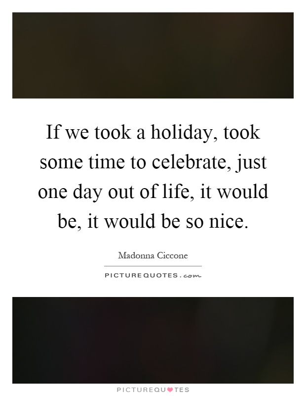 If we took a holiday, took some time to celebrate, just one day out of life, it would be, it would be so nice Picture Quote #1