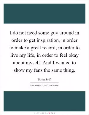 I do not need some guy around in order to get inspiration, in order to make a great record, in order to live my life, in order to feel okay about myself. And I wanted to show my fans the same thing Picture Quote #1