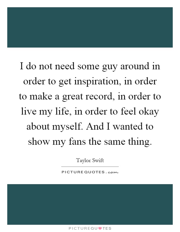 I do not need some guy around in order to get inspiration, in order to make a great record, in order to live my life, in order to feel okay about myself. And I wanted to show my fans the same thing Picture Quote #1