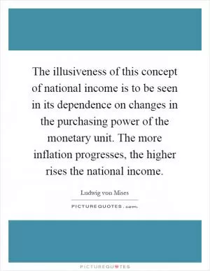 The illusiveness of this concept of national income is to be seen in its dependence on changes in the purchasing power of the monetary unit. The more inflation progresses, the higher rises the national income Picture Quote #1