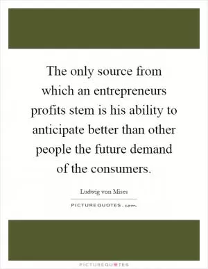 The only source from which an entrepreneurs profits stem is his ability to anticipate better than other people the future demand of the consumers Picture Quote #1