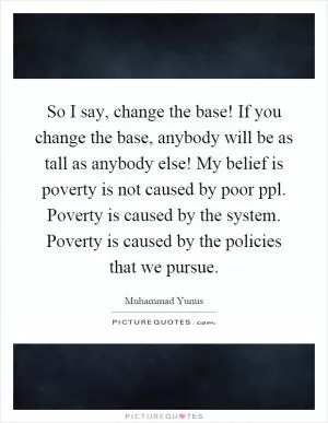 So I say, change the base! If you change the base, anybody will be as tall as anybody else! My belief is poverty is not caused by poor ppl. Poverty is caused by the system. Poverty is caused by the policies that we pursue Picture Quote #1