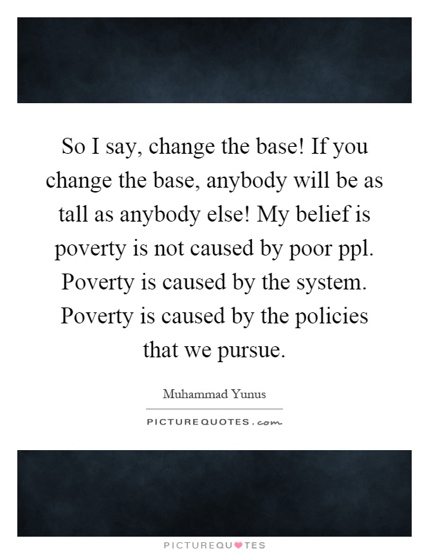 So I say, change the base! If you change the base, anybody will be as tall as anybody else! My belief is poverty is not caused by poor ppl. Poverty is caused by the system. Poverty is caused by the policies that we pursue Picture Quote #1