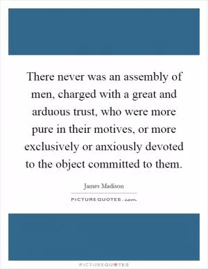 There never was an assembly of men, charged with a great and arduous trust, who were more pure in their motives, or more exclusively or anxiously devoted to the object committed to them Picture Quote #1