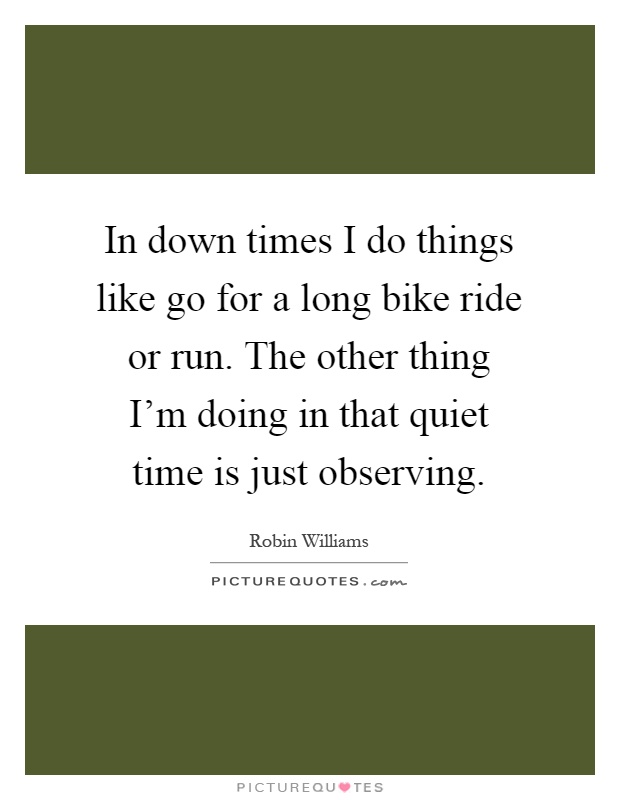 In down times I do things like go for a long bike ride or run. The other thing I'm doing in that quiet time is just observing Picture Quote #1