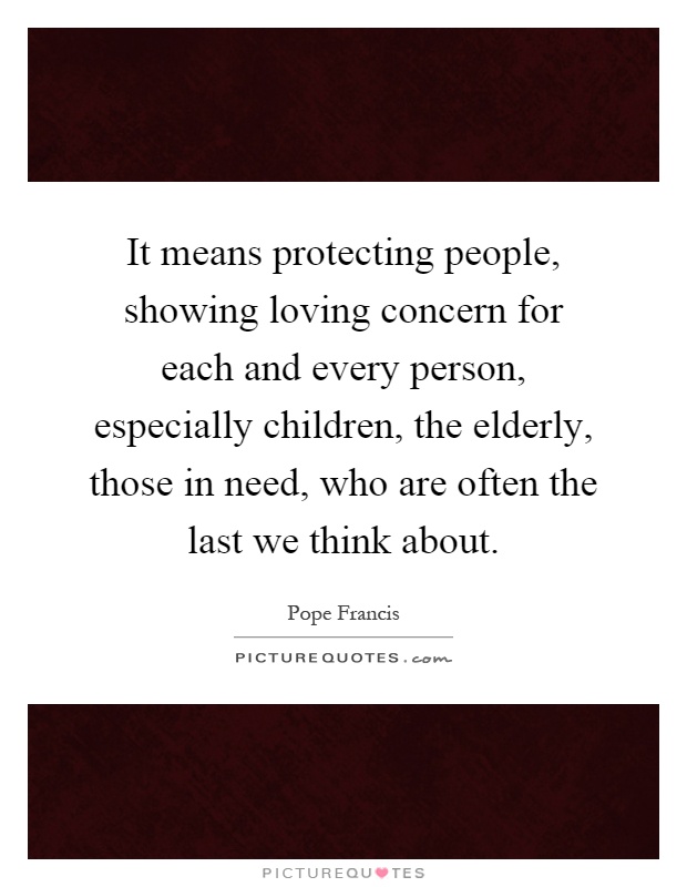 It means protecting people, showing loving concern for each and every person, especially children, the elderly, those in need, who are often the last we think about Picture Quote #1