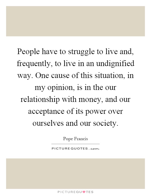 People have to struggle to live and, frequently, to live in an undignified way. One cause of this situation, in my opinion, is in the our relationship with money, and our acceptance of its power over ourselves and our society Picture Quote #1