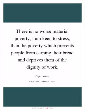 There is no worse material poverty, I am keen to stress, than the poverty which prevents people from earning their bread and deprives them of the dignity of work Picture Quote #1
