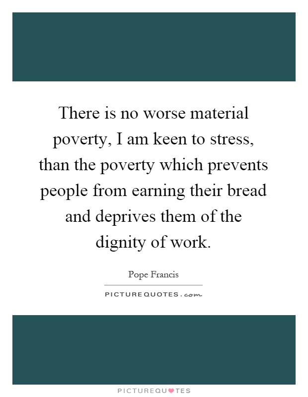 There is no worse material poverty, I am keen to stress, than the poverty which prevents people from earning their bread and deprives them of the dignity of work Picture Quote #1