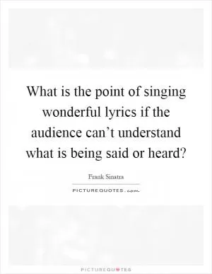 What is the point of singing wonderful lyrics if the audience can’t understand what is being said or heard? Picture Quote #1