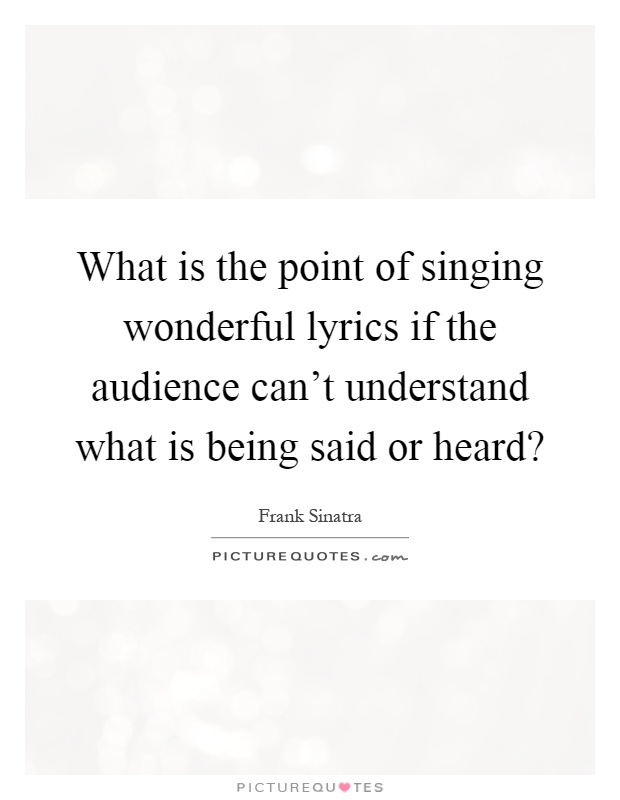 What is the point of singing wonderful lyrics if the audience can't understand what is being said or heard? Picture Quote #1
