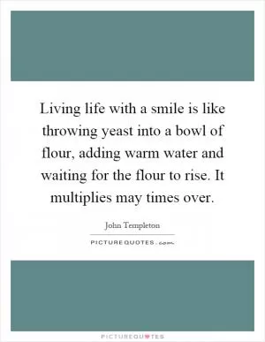 Living life with a smile is like throwing yeast into a bowl of flour, adding warm water and waiting for the flour to rise. It multiplies may times over Picture Quote #1