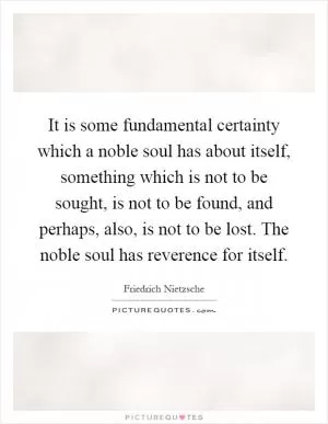 It is some fundamental certainty which a noble soul has about itself, something which is not to be sought, is not to be found, and perhaps, also, is not to be lost. The noble soul has reverence for itself Picture Quote #1