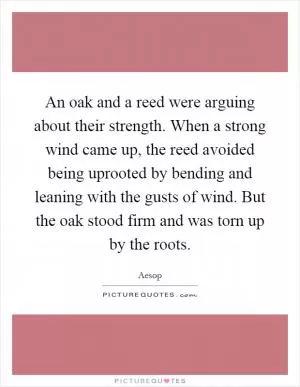 An oak and a reed were arguing about their strength. When a strong wind came up, the reed avoided being uprooted by bending and leaning with the gusts of wind. But the oak stood firm and was torn up by the roots Picture Quote #1