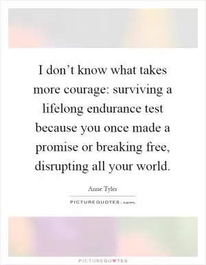 I don’t know what takes more courage: surviving a lifelong endurance test because you once made a promise or breaking free, disrupting all your world Picture Quote #1