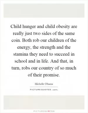 Child hunger and child obesity are really just two sides of the same coin. Both rob our children of the energy, the strength and the stamina they need to succeed in school and in life. And that, in turn, robs our country of so much of their promise Picture Quote #1
