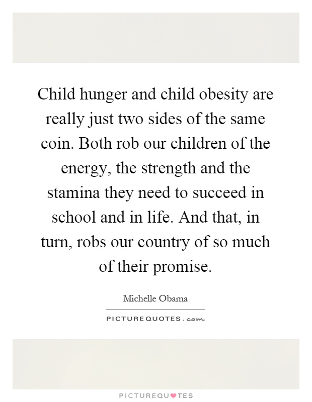 Child hunger and child obesity are really just two sides of the same coin. Both rob our children of the energy, the strength and the stamina they need to succeed in school and in life. And that, in turn, robs our country of so much of their promise Picture Quote #1