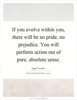 If you evolve within you, there will be no pride, no prejudice. You will perform action out of pure, absolute sense Picture Quote #1