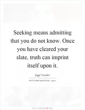 Seeking means admitting that you do not know. Once you have cleared your slate, truth can imprint itself upon it Picture Quote #1