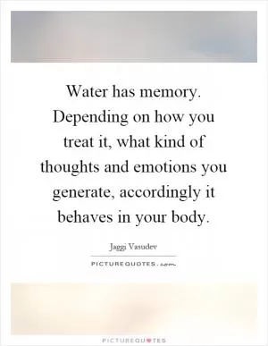 Water has memory. Depending on how you treat it, what kind of thoughts and emotions you generate, accordingly it behaves in your body Picture Quote #1