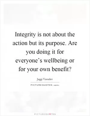Integrity is not about the action but its purpose. Are you doing it for everyone’s wellbeing or for your own benefit? Picture Quote #1