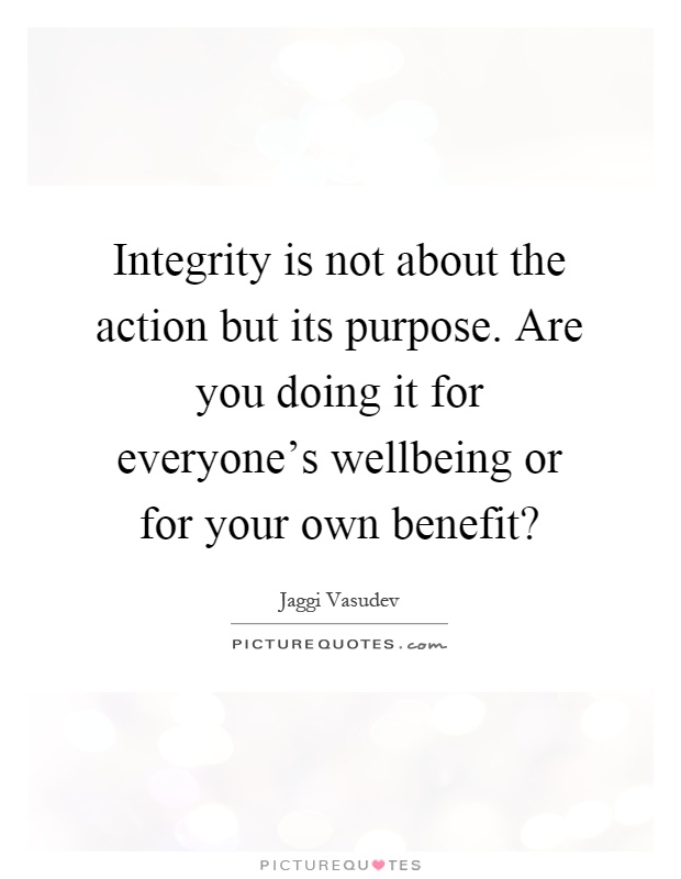 Integrity is not about the action but its purpose. Are you doing it for everyone's wellbeing or for your own benefit? Picture Quote #1