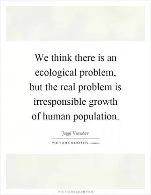 We think there is an ecological problem, but the real problem is irresponsible growth of human population Picture Quote #1