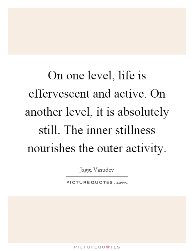 On one level, life is effervescent and active. On another level, it is absolutely still. The inner stillness nourishes the outer activity Picture Quote #1