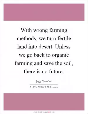 With wrong farming methods, we turn fertile land into desert. Unless we go back to organic farming and save the soil, there is no future Picture Quote #1