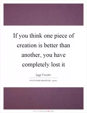 If you think one piece of creation is better than another, you have completely lost it Picture Quote #1