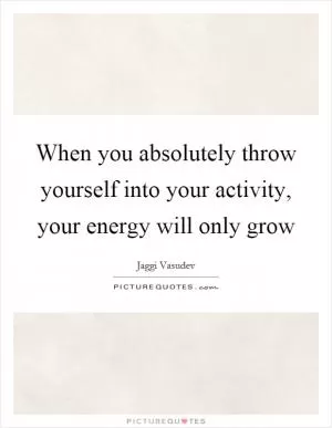 When you absolutely throw yourself into your activity, your energy will only grow Picture Quote #1