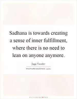 Sadhana is towards creating a sense of inner fulfillment, where there is no need to lean on anyone anymore Picture Quote #1