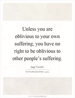 Unless you are oblivious to your own suffering, you have no right to be oblivious to other people’s suffering Picture Quote #1