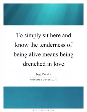 To simply sit here and know the tenderness of being alive means being drenched in love Picture Quote #1