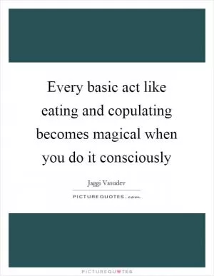Every basic act like eating and copulating becomes magical when you do it consciously Picture Quote #1