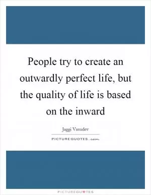 People try to create an outwardly perfect life, but the quality of life is based on the inward Picture Quote #1