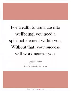 For wealth to translate into wellbeing, you need a spiritual element within you. Without that, your success will work against you Picture Quote #1