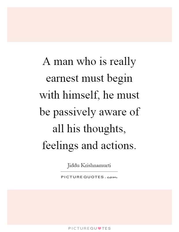 A man who is really earnest must begin with himself, he must be passively aware of all his thoughts, feelings and actions Picture Quote #1