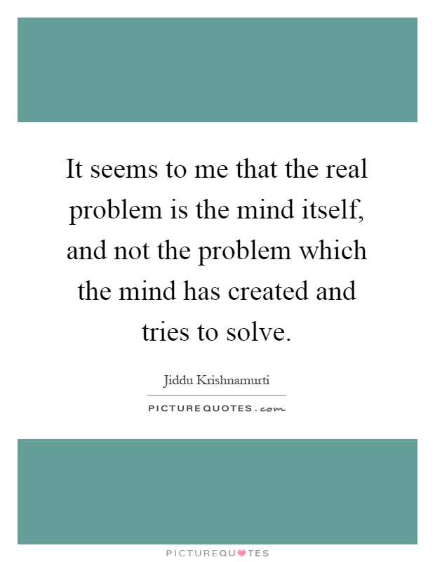 It seems to me that the real problem is the mind itself, and not the problem which the mind has created and tries to solve Picture Quote #1