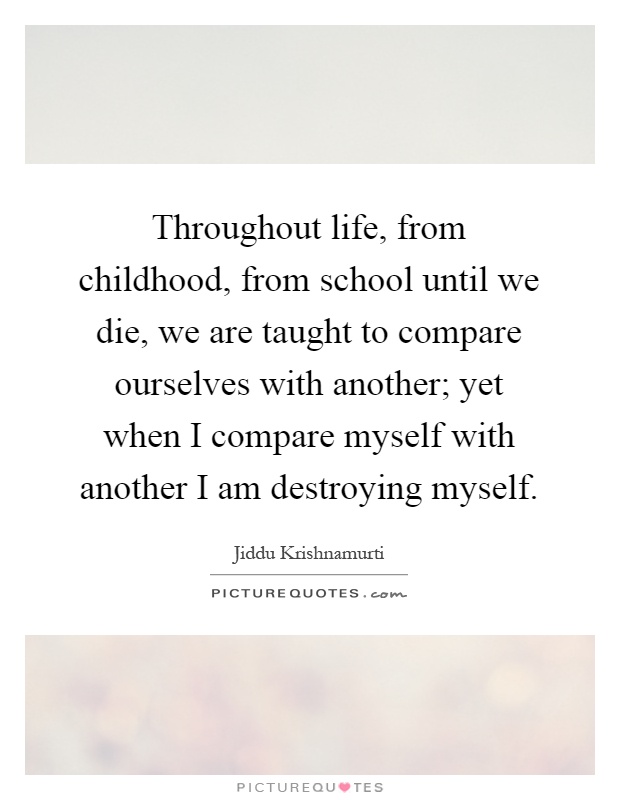 Throughout life, from childhood, from school until we die, we are taught to compare ourselves with another; yet when I compare myself with another I am destroying myself Picture Quote #1