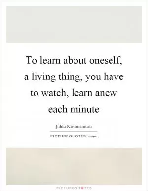 To learn about oneself, a living thing, you have to watch, learn anew each minute Picture Quote #1