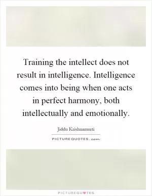 Training the intellect does not result in intelligence. Intelligence comes into being when one acts in perfect harmony, both intellectually and emotionally Picture Quote #1