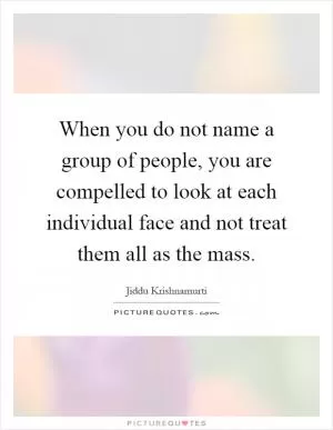 When you do not name a group of people, you are compelled to look at each individual face and not treat them all as the mass Picture Quote #1