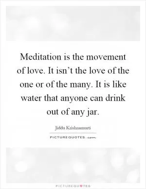 Meditation is the movement of love. It isn’t the love of the one or of the many. It is like water that anyone can drink out of any jar Picture Quote #1