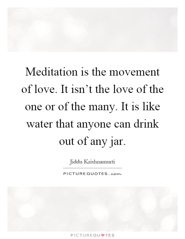 Meditation is the movement of love. It isn't the love of the one or of the many. It is like water that anyone can drink out of any jar Picture Quote #1