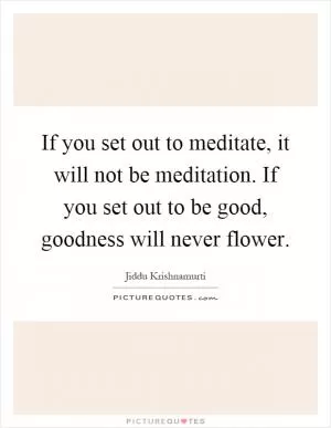 If you set out to meditate, it will not be meditation. If you set out to be good, goodness will never flower Picture Quote #1