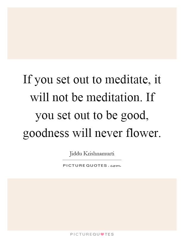 If you set out to meditate, it will not be meditation. If you set out to be good, goodness will never flower Picture Quote #1